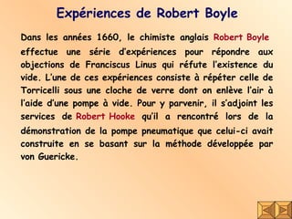 Expériences de Robert Boyle Dans les années 1660, le chimiste anglais  Robert Boyle   effectue une série d’expériences pour répondre aux objections de Franciscus Linus qui réfute l’existence du vide. L’une de ces expériences consiste à répéter celle de Torricelli sous une cloche de verre dont on enlève l’air à l’aide d’une pompe à vide. Pour y parvenir, il s’adjoint les services de  Robert Hooke  qu’il a rencontré lors de la démonstration de la pompe pneumatique que celui-ci avait construite en se basant sur la méthode développée par von Guericke.  