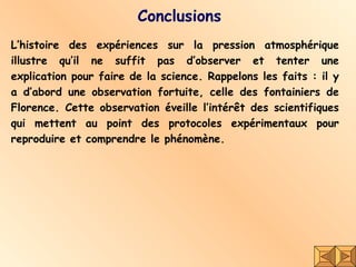Conclusions L’histoire des expériences sur la pression atmosphérique illustre qu’il ne suffit pas d’observer et tenter une explication pour faire de la science. Rappelons les faits : il y a d’abord une observation fortuite, celle des fontainiers de Florence. Cette observation éveille l’intérêt des scientifiques qui mettent au point des protocoles expérimentaux pour reproduire et comprendre le phénomène.  