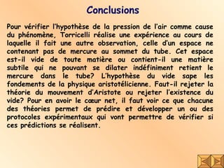 Conclusions Pour vérifier l’hypothèse de la pression de l’air comme cause du phénomène, Torricelli réalise une expérience au cours de laquelle il fait une autre observation, celle d’un espace ne contenant pas de mercure au sommet du tube. Cet espace est-il vide de toute matière ou contient-il une matière subtile qui ne pouvant se dilater indéfiniment retient le mercure dans le tube? L’hypothèse du vide sape les fondements de la physique aristotélicienne. Faut-il rejeter la théorie du mouvement d’Aristote ou rejeter l’existence du vide? Pour en avoir le cœur net, il faut voir ce que chacune des théories permet de prédire et développer un ou des protocoles expérimentaux qui vont permettre de vérifier si ces prédictions se réalisent.  