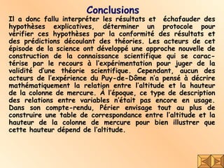 Conclusions Il a donc fallu interpréter les résultats et  échafauder des hypothèses explicatives, déterminer un protocole pour vérifier ces hypothèses par la conformité des résultats et des prédictions découlant des théories. Les acteurs de cet épisode de la science ont développé une approche nouvelle de construction de la connaissance scientifique qui se carac-térise par le recours à l’expérimentation pour juger de la validité d’une théorie scientifique. Cependant, aucun des acteurs de l’expérience du Puy-de-Dôme n’a pensé à décrire mathématiquement la relation entre l’altitude et la hauteur de la colonne de mercure. À l’époque, ce type de description des relations entre variables n’était pas encore en usage. Dans son compte-rendu, Périer envisage tout au plus de construire une table de correspondance entre l’altitude et la hauteur de la colonne de mercure pour bien illustrer que cette hauteur dépend de l’altitude. 