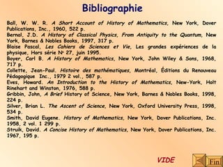 Bibliographie Ball, W. W. R.  A Short Account of History of Mathematics,  New York, Dover Publications, Inc., 1960, 522 p. Bernal, J.D.  A History of Classical Physics, From Antiquity to the Quantum,  New York, Barnes & Nobles Books, 1997, 317 p. Blaise Pascal,  Les Cahiers de Sciences et Vie , Les grandes expériences de la physique, Hors série N o  27, juin 1995. Boyer, Carl B.  A History of Mathematics , New York, John Wiley & Sons, 1968, 717 p. Collette, Jean-Paul.  Histoire des mathématiques , Montréal, Éditions du Renouveau Pédagogique  Inc., 1979 2 vol., 587 p. Eves, Howard.  An Introduction to the History of Mathematics,  New-York, Holt Rinehart and Winston, 1976, 588 p. Gribbin, John,  A Brief  History of Science ,  New York, Barnes & Nobles Books, 1998, 224 p. Silver, Brian L.  The Ascent of Science,  New York, Oxford University Press, 1998, 534 p. Smith, David Eugene.  History of Mathematics,  New York, Dover Publications, Inc. 1958, 2 vol. 1 299 p. Struik, David.  A Concise History of Mathematics,  New York, Dover Publications, Inc. 1967, 195 p. Fin VIDE 