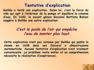 Tentative d’explication C’est le poids de l’air qui empêche  l’eau de monter plus haut. Cette explication n’est pas retenue par Galilée qui publie la sienne en 1638 dans ses  Discorsi e dimostrazione matematiche . Aucune tentative d’explication n’est vraiment convaincante. Le problème reste entier et sa compréhension nécessite la réalisation d’expériences. Galilée  a tenté une explication. Selon lui, c’est la force du vide qui agit à l’intérieur de la pompe et équilibre la colonne d’eau. En 1630, le savant génois Giovanni Battista Baliani suggère à Galilée une autre explication: 