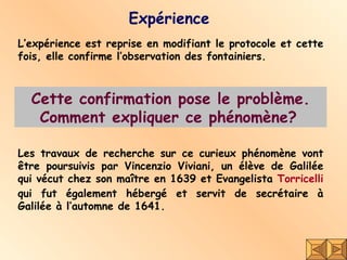 Expérience L’expérience est reprise en modifiant le protocole et cette fois, elle confirme l’observation des fontainiers.  Cette confirmation pose le problème. Comment expliquer ce phénomène?   Les travaux de recherche sur ce curieux phénomène vont être poursuivis par Vincenzio Viviani, un élève de Galilée qui vécut chez son maître en 1639 et Evangelista  Torricelli  qui fut également hébergé et servit de secrétaire à Galilée à l’automne de 1641.  