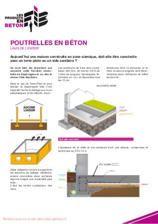 POUTRELLES EN BÉTON
L’AVIS DE L’EXPERT

Aujourd’hui une maison construite en zone sismique, doit-elle être construite
avec un terre-plein ou un vide sanitaire ?
Ce sont bien les planchers qui
assurent cette fonction essentielle de diaphragme et ce, dès le
niveau Vide Sanitaire.
Dans le cas de Terre-Plein et pour
réaliser ce diaphragme vital, il est
impératif de lier le dallage aux murs
périphériques et de refends, sinon :

Les armatures de rives sont constituées dès lors, de barres HA 8 de
1,50m de longueur développée, façonnées en «U» et disposées tous
les 15 cm.

Armatures dont la présence et la
mise en œuvre soignée sont déterminantes dans l’efficacité de l’effet
recherché.

Terre-plein avec radier

L’épaisseur de la dalle et son armature sont, par ailleurs, conservées et
conformes au DTU 13.3.

Cette obligation revient à supprimer
les solutions de dallage «flottants»
encore rencontrés dans certaines
régions malgré une sinistralité plus
forte…
Il faut les rendre «solidaires» des
murs.

Rendez-vous sur le site www.vide-sanitaire.fr

 