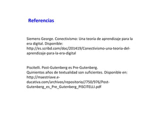 Referencias
Siemens George. Conectivismo: Una teoría de aprendizaje para la
era digital. Disponible:
http://es.scribd.com/doc/201419/Conectivismo-una-teoria-delaprendizaje-para-la-era-digital
Piscitelli. Post-Gutenberg es Pre-Gutenberg.
Quinientos años de textualidad son suficientes. Disponible en:
http://maestriave.educativa.com/archivos/repositorio//750/976/PostGutenberg_es_Pre_Gutenberg_PISCITELLI.pdf

 