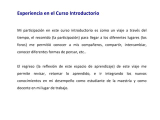 Experiencia en el Curso Introductorio
Mi participación en este curso introductorio es como un viaje a través del
tiempo, el recorrido (la participación) para llegar a los diferentes lugares (los
foros) me permitió conocer a mis compañeros, compartir, intercambiar,
conocer diferentes formas de pensar, etc..
El regreso (la reflexión de este espacio de aprendizaje) de este viaje me
permite revisar, retomar lo aprendido, e ir integrando los nuevos
conocimientos en mi desempeño como estudiante de la maestría y como
docente en mi lugar de trabajo.

 