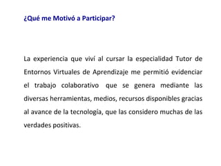 ¿Qué me Motivó a Participar?

 

La  experiencia  que  viví  al  cursar  la  especialidad  Tutor  de 
Entornos  Virtuales  de  Aprendizaje  me  permitió  evidenciar 
el  trabajo  colaborativo   que  se  genera  mediante  las 
diversas herramientas, medios, recursos disponibles gracias 
al avance de la tecnología, que las considero muchas de las 
verdades positivas.

 