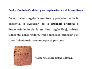 Evolución de la Oralidad y su Implicación en el Aprendizaje
De  no  haber  surgido  la  escritura  y  posteriormente  la 
imprenta,  la  evolución  de  la  oralidad primaria o 
desconocimiento  de    la  escritura  (según  Ong),  hubiera 
sido lenta, conservadora, tradicional, la información y el 
conocimiento estaría en muy pocas personas.

Tablilla Pictográfica de Uruk (3.100 a.C.)

 