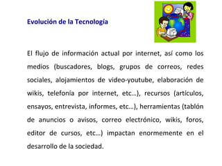 Evolución de la Tecnología

El flujo de información actual por internet, así como los
medios (buscadores, blogs, grupos de correos, redes
sociales, alojamientos de video-youtube, elaboración de
wikis, telefonía por internet, etc…), recursos (artículos,
ensayos, entrevista, informes, etc…), herramientas (tablón
de anuncios o avisos, correo electrónico, wikis, foros,
editor de cursos, etc…) impactan enormemente en el
desarrollo de la sociedad.

 