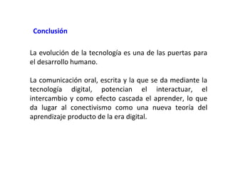 Conclusión
La evolución de la tecnología es una de las puertas para
el desarrollo humano.
La comunicación oral, escrita y la que se da mediante la
tecnología digital, potencian el interactuar, el
intercambio y como efecto cascada el aprender, lo que
da lugar al conectivismo como una nueva teoría del
aprendizaje producto de la era digital.

 