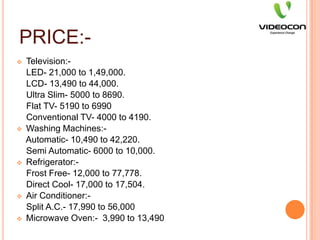 PRICE:-Television:-    LED- 21,000 to 1,49,000.    LCD- 13,490 to 44,000.    Ultra Slim- 5000 to 8690.    Flat TV- 5190 to 6990    Conventional TV- 4000 to 4190.Washing Machines:-    Automatic- 10,490 to 42,220.    Semi Automatic- 6000 to 10,000.Refrigerator:-    Frost Free- 12,000 to 77,778.    Direct Cool- 17,000 to 17,504.Air Conditioner:-    Split A.C.- 17,990 to 56,000Microwave Oven:-  3,990 to 13,490PLACE:-