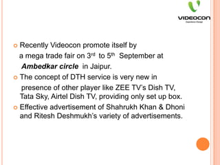 Recently Videocon promote itself by   a mega trade fair on 3rd  to 5th  September atAmbedkar circle  in Jaipur.The concept of DTH service is very new in    presence of other player like ZEE TV’s Dish TV, Tata Sky, Airtel Dish TV, providing only set up box.Effective advertisement of Shahrukh Khan & Dhoni and RiteshDeshmukh’s variety of advertisements.