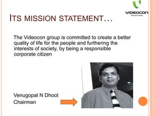 Its mission statement…   The Videocon group is committed to create a better quality of life for the people and furthering the interests of society, by being a responsible corporate citizenVenugopal N Dhoot   Chairman