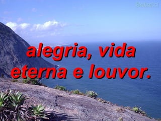 alegria, vida eterna e louvor. 
