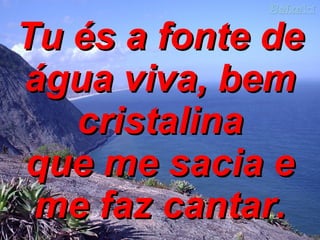 Tu és a fonte de água viva, bem cristalina que me sacia e me faz cantar. 
