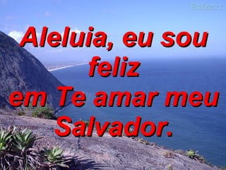 Aleluia, eu sou feliz em Te amar meu Salvador. 