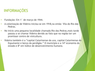●
Fundação: Em 1° de março de 1944.
●
A colonização de Videira iniciou-se em 1918,na então Vila do Rio das
Pedras.
●
No início uma pequena localidade chamada Rio das Pedras,mais tarde
passou a se chamar Videira devido ao fato que na região ter um
promissor centro de vinicultura.
●
Videira também é a “capital Catarinense da uva, capital Catarinense do
Espumante e berço da perdigão.” O município e a 14º economia do
estado e 8º em índice de desenvolvimento humano.
●
INFORMAÇÕES
 