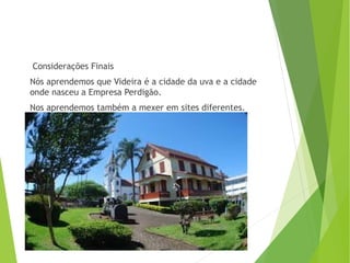 Considerações Finais
Nós aprendemos que Videira é a cidade da uva e a cidade
onde nasceu a Empresa Perdigão.
Nos aprendemos também a mexer em sites diferentes.
 