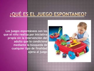 Los juegos espontáneos son los
que el niño realiza por iniciativa
   propia sin la intervención del
        adulto que lo condicione
       mediante la búsqueda de
      cualquier tipo de finalidad
                   ajena al juego
 