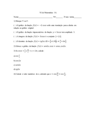VI de Matemática 1A
Nome:___________________________________ No:_______ 2o ano- turma________
1) Marque V ou F:
( ) O gráfico da função 𝑓(𝑥) = −2 𝑐𝑜𝑠𝑥 sofre uma translação para a direita em
relação ao gráfico original.
( ) O gráfico da função trigonométrica da função 𝑦 = 3𝑐𝑜𝑠𝑥 tem amplitude 3.
( ) A imagem da função 𝑓(𝑥) = 3𝑐𝑜𝑠𝑥 é o conjunto [−1,1].
( ) O domínio da função 𝑓(𝑥) = 𝑡𝑔3𝑥 é 𝔻 = {𝑥 ∈ ℝ|𝑥 ≠
𝜋
2
+ 𝑘𝜋}.
2) Esboce o gráfico da função 𝑓(𝑥) = 𝑠𝑒𝑛2𝑥. 𝑐𝑜𝑠𝑥 + 𝑠𝑒𝑛𝑥. 𝑐𝑜𝑠2𝑥.
3) Se 𝑐𝑜𝑠𝑥 =
3
5
e
3𝜋
2
< 𝑥 < 2𝜋, calcule:
a) 𝑐𝑜𝑠
𝑥
2
b) cos2𝑥
c) 𝑠𝑒𝑛2𝑥
d) 𝑡𝑔2𝑥
4) Calcule o valor numérico de 𝑧, sabendo que 𝑧 = cos
5𝜋
12
+ 𝑐𝑜𝑠
𝜋
12
.
 