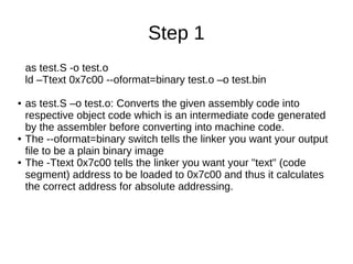 Step 1
as test.S -o test.o
ld –Ttext 0x7c00 --oformat=binary test.o –o test.bin
●

●

●

as test.S –o test.o: Converts the given assembly code into
respective object code which is an intermediate code generated
by the assembler before converting into machine code.
The --oformat=binary switch tells the linker you want your output
file to be a plain binary image
The -Ttext 0x7c00 tells the linker you want your "text" (code
segment) address to be loaded to 0x7c00 and thus it calculates
the correct address for absolute addressing.

 