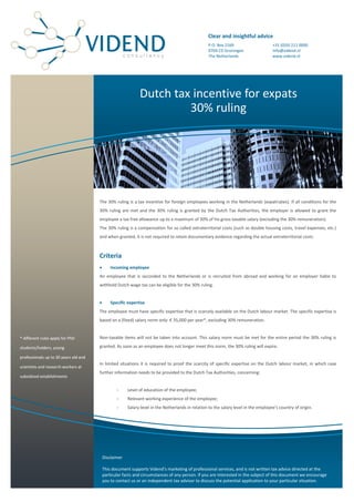 Clear and insightful advice
                                                                                                   P.O. Box 2169                      +31 (0)50 211 0000
                                                                                                   9704 CD Groningen                  info@vidend.nl
                                                                                                   The Netherlands                    www.vidend.nl




                                                              Dutch tax incentive for expats
                                                                       30% ruling




                                       The 30% ruling is a tax incentive for foreign employees working in the Netherlands (expatriates). If all conditions for the
                                       30% ruling are met and the 30% ruling is granted by the Dutch Tax Authorities, the employer is allowed to grant the
                                       employee a tax free allowance up to a maximum of 30% of his gross taxable salary (excluding the 30% remuneration).
                                       The 30% ruling is a compensation for so called extraterritorial costs (such as double housing costs, travel expenses, etc.)
                                       and when granted, it is not required to retain documentary evidence regarding the actual extraterritorial costs.



                                       Criteria
                                              Incoming employee
                                       An employee that is seconded to the Netherlands or is recruited from abroad and working for an employer liable to
                                       withhold Dutch wage tax can be eligible for the 30% ruling.


                                              Specific expertise
                                       The employee must have specific expertise that is scarcely available on the Dutch labour market. The specific expertise is
                                       based on a (fixed) salary norm only: € 35,000 per year*, excluding 30% remuneration.


* different rules apply for PhD        Non-taxable items will not be taken into account. This salary norm must be met for the entire period the 30% ruling is

students/holders, young                granted. As soon as an employee does not longer meet this norm, the 30% ruling will expire.

professionals up to 30 years old and
                                       In limited situations it is required to proof the scarcity of specific expertise on the Dutch labour market, in which case
scientists and research workers at
                                       further information needs to be provided to the Dutch Tax Authorities, concerning:
subsidized establishments


                                                  -     Level of education of the employee;
                                                  -     Relevant working experience of the employee;
                                                  -     Salary level in the Netherlands in relation to the salary level in the employee’s country of origin.




                                           Disclaimer

                                           This document supports Vidend’s marketing of professional services, and is not written tax advice directed at the
                                           particular facts and circumstances of any person. If you are interested in the subject of this document we encourage
                                           you to contact us or an independent tax advisor to discuss the potential application to your particular situation.
 