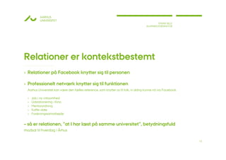 AARHUS
           UNIVERSITET
                                                                                              STINNE BILLE
                                                                                      ALUMNEKOORDINATOR




Relationer er kontekstbestemt
› Relationer på Facebook knytter sig til personen

› Professionelt netværk knytter sig til funktionen
  Aarhus Universitet kan være den fælles reference, som knytter os til folk, vi aldrig kunne nå via Facebook

  ›   Job i ny virksomhed
  ›   Udstationering i Kina
  ›   Mentorordning
  ›   Kaffe-date
  ›   Forskningssamarbejde


– så er relationen, ”at I har læst på samme universitet”, betydningsfuld
modsat til hverdag i Århus

                                                                                                               12
 