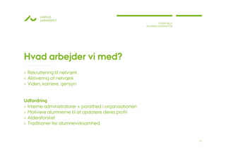 AARHUS
       UNIVERSITET
                                                                STINNE BILLE
                                                        ALUMNEKOORDINATOR




Hvad arbejder vi med?
› Rekruttering til netværk
› Aktivering af netværk
› Viden, karriere, gensyn


Udfordring
› Interne administratorer + parathed i organisationen
› Motivere alumnerne til at opdatere deres profil
› Aldersforskel
› Traditioner for alumnevirksomhed


                                                                               17
 