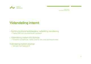 AARHUS
        UNIVERSITET
                                                                                    STINNE BILLE
                                                                            ALUMNEKOORDINATOR




Videndeling internt

› Kommunikationsmedarbejdere, vejledning, rekruttering
 › Fælles CRM, som alumnerne selv opdaterer

› Videndeling mellem AU-alumner
 › Forbedret kontaktflade – fælles basis for alle vores alumneaktiviteter

Videndeling mellem alumner
 › Netværk med faglig profil




                                                                                                   18
 