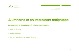 AARHUS
        UNIVERSITET
                                                                 STINNE BILLE
                                                         ALUMNEKOORDINATOR




Alumnerne er en interessant målgruppe
Investeret 5+ af deres bedste år på Aarhus Universitet

› Lette at få i tale

› Ambassadører

› Har stor lyst til at give noget tilbage




                                                                                3
 