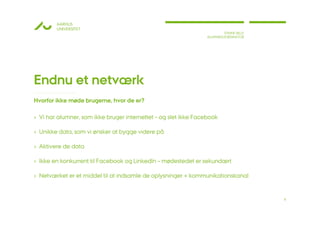 AARHUS
        UNIVERSITET
                                                                         STINNE BILLE
                                                                 ALUMNEKOORDINATOR




Endnu et netværk
Hvorfor ikke møde brugerne, hvor de er?

› Vi har alumner, som ikke bruger internettet – og slet ikke Facebook

› Unikke data, som vi ønsker at bygge videre på

› Aktivere de data

› Ikke en konkurrent til Facebook og LinkedIn – mødestedet er sekundært

› Netværket er et middel til at indsamle de oplysninger + kommunikationskanal


                                                                                        8
 