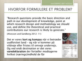 HVORFOR FORMULERE ET PROBLEM?
MASTERPROJEKT MODUL
”Research questions provide the basic direction and
path in our development of knowledge, point at
which research design and methodology we should
use, and define the theoretical and practical
contributions our research is likely to generate.”
(Alvesson and Sandberg 2012: 11)
Det er vores kort og kompas når vi betræder
uudforsket land – og når vi kommer på
vildveje eller fristes til omveje undervejs.
Og ved endt destination er det vores
varedeklaration der fortæller modtagerne
hvilket (nærings)indhold de får
 