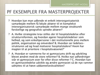 MASTERPROJEKT MODUL
PF EKSEMPLER FRA MASTERPROJEKTER
? Hvordan kan man udbrede et enkelt interorganisatorisk
samarbejde mellem få lokale aktører til et komplekst
interorganisatorisk samarbejde mellem mange strukturelt
forskellige og geografisk spredte aktører?
? A. Hvilke strategiske krav stilles der til hospitalsledelse efter
strukturreformen, og hvordan agerer hospitalsledelser som
helhed, og som enkeltpersoner i det institutionelle pres mellem
politik, organisation og omverden? B. Hvordan ser ledelses-
strukturen ud og hvad motiverer hospitalsledere? Hvem har
magten til at prioritere i hospitalsvæsenet?”
? A. Hvordan er rammerne for et gymnasiums drift og udvikling
blevet ændret med de store reformer? B. Hvilke nye udfordringer
står et gymnasium over for efter disse reformer ? C. Hvordan kan
en gymnasieledelse udvikle og ændre gymnasiet så de nye rammer
udnyttes til at hæve uddannelseskvaliteten?
 