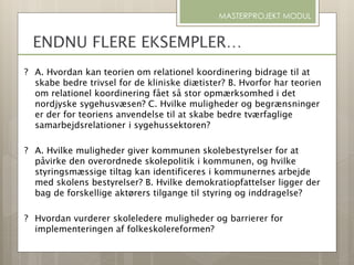 ? A. Hvordan kan teorien om relationel koordinering bidrage til at
skabe bedre trivsel for de kliniske diætister? B. Hvorfor har teorien
om relationel koordinering fået så stor opmærksomhed i det
nordjyske sygehusvæsen? C. Hvilke muligheder og begrænsninger
er der for teoriens anvendelse til at skabe bedre tværfaglige
samarbejdsrelationer i sygehussektoren?
? A. Hvilke muligheder giver kommunen skolebestyrelser for at
påvirke den overordnede skolepolitik i kommunen, og hvilke
styringsmæssige tiltag kan identificeres i kommunernes arbejde
med skolens bestyrelser? B. Hvilke demokratiopfattelser ligger der
bag de forskellige aktørers tilgange til styring og inddragelse?
? Hvordan vurderer skoleledere muligheder og barrierer for
implementeringen af folkeskolereformen?
MASTERPROJEKT MODUL
ENDNU FLERE EKSEMPLER…
 