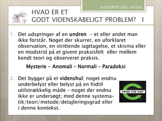 MASTERPROJEKT MODUL
1. Det udspringer af en undren - et eller andet man
ikke forstår. Noget der skurrer, en uforklaret
observation, en strittende iagttagelse, et skisma eller
en modstrid på et givent praksisfelt eller mellem
kendt teori og observeret praksis.
Mysterie - Anomali – Normali – Paradoksi
2. Det bygger på et videnshul; noget endnu
underbelyst eller belyst på en hidtil
utilstrækkelig måde – noget der endnu
ikke er undersøgt; med denne systema-
tik/teori/metode/detajleringsgrad eller
i denne kontekst.
HVAD ER ET
GODT VIDENSKABELIGT PROBLEM? I
 