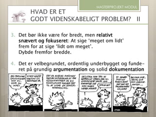 MASTERPROJEKT MODUL
3. Det bør ikke være for bredt, men relativt
snævert og fokuseret: At sige ‘meget om lidt’
frem for at sige ‘lidt om meget’.
Dybde fremfor bredde.
4. Det er velbegrundet, ordentlig underbygget og funde-
ret på grundig argumentation og solid dokumentation
HVAD ER ET
GODT VIDENSKABELIGT PROBLEM? II
 