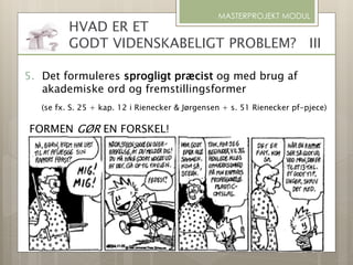 MASTERPROJEKT MODUL
5. Det formuleres sprogligt præcist og med brug af
akademiske ord og fremstillingsformer
(se fx. S. 25 + kap. 12 i Rienecker & Jørgensen + s. 51 Rienecker pf-pjece)
FORMEN GØR EN FORSKEL!
HVAD ER ET
GODT VIDENSKABELIGT PROBLEM? III
 