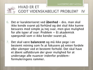MASTERPROJEKT MODUL
6. Det er karakteriseret ved åbenhed - dvs. man skal
ikke kende svaret på forhånd og det skal ikke kunne
besvares med simple ja/nej svar, men give mulighed
for alle typer af svar: Problem = Et akademisk
spørgsmål som vi ikke kender svaret på.
7. Det skal være balanceret og må ikke pege i en
bestemt retning som fx at fokusere på enten fordele
eller ulemper ved et bestemt forhold. Det skal have
et åbent udfaldsrum der giver mulighed for at
undersøge alle nuancer indenfor problem-
formuleringens rammer.
HVAD ER ET
GODT VIDENSKABELIGT PROBLEM? IV
 