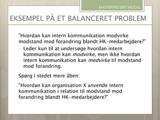 EKSEMPEL PÅ ET BALANCERET PROBLEM
”Hvordan kan intern kommunikation modvirke
modstand mod forandring blandt HK-medarbejdere?”
- Leder kun til at undersøge hvordan intern
kommunikation kan modvirke, men ikke hvordan
intern kommunikation kan medvirke til modstand
mod forandring.
Spørg i stedet mere åben:
”Hvordan kan organisation X anvende intern
kommunikation i relation til modstand mod
forandring blandt HK-medarbejdere?”
MASTERPROJEKT MODUL
 