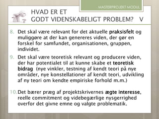 MASTERPROJEKT MODUL
8. Det skal være relevant for det aktuelle praksisfelt og
muliggøre at der kan genereres viden, der gør en
forskel for samfundet, organisationen, gruppen,
individet.
9. Det skal være teoretisk relevant og producere viden,
der har potentialet til at kunne skabe et teoretisk
bidrag (nye vinkler, testning af kendt teori på nye
områder, nye konstellationer af kendt teori, udvikling
af ny teori om kendte empiriske forhold m.m.)
10.Det bærer præg af projektskrivernes ægte interesse,
reelle commitment og videbegærlige nysgerrighed
overfor det givne emne og valgte problematik.
HVAD ER ET
GODT VIDENSKABELIGT PROBLEM? V
 