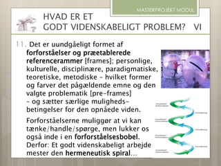 MASTERPROJEKT MODUL
HVAD ER ET
GODT VIDENSKABELIGT PROBLEM? VI
11. Det er uundgåeligt formet af
forforståelser og præetablerede
referencerammer [frames]; personlige,
kulturelle, disciplinære, paradigmatiske,
teoretiske, metodiske – hvilket former
og farver det pågældende emne og den
valgte problematik [pre-frames]
– og sætter særlige muligheds-
betingelser for den opnåede viden.
Forforståelserne muliggør at vi kan
tænke/handle/spørge, men lukker os
også inde i en forforståelsesbobel.
Derfor: Et godt videnskabeligt arbejde
mester den hermeneutisk spiral…
 