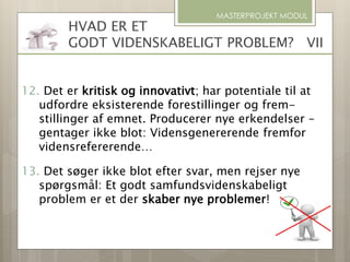 MASTERPROJEKT MODUL
HVAD ER ET
GODT VIDENSKABELIGT PROBLEM? VII
12. Det er kritisk og innovativt; har potentiale til at
udfordre eksisterende forestillinger og frem-
stillinger af emnet. Producerer nye erkendelser –
gentager ikke blot: Vidensgenererende fremfor
vidensrefererende…
13. Det søger ikke blot efter svar, men rejser nye
spørgsmål: Et godt samfundsvidenskabeligt
problem er et der skaber nye problemer!
 