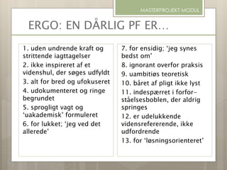ERGO: EN DÅRLIG PF ER…
1. uden undrende kraft og
strittende iagttagelser
2. ikke inspireret af et
videnshul, der søges udfyldt
3. alt for bred og ufokuseret
4. udokumenteret og ringe
begrundet
5. sprogligt vagt og
‘uakademisk’ formuleret
6. for lukket; ‘jeg ved det
allerede’
MASTERPROJEKT MODUL
7. for ensidig; ‘jeg synes
bedst om’
8. ignorant overfor praksis
9. uambitiøs teoretisk
10. båret af pligt ikke lyst
11. indespærret i forfor-
ståelsesboblen, der aldrig
springes
12. er udelukkende
vidensrefererende, ikke
udfordrende
13. for ‘løsningsorienteret’
 
