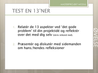 TEST EN 13’NER
1. Relatér de 13 aspekter ved ‘det gode
problem’ til din projektidé og reflektér
over det med dig selv (skriv stikord ned).
2. Præsentér og diskutér med sidemanden
om hans/hendes refleksioner
MASTERPROJEKT MODUL
ØVELSE
 