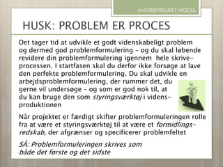 Det tager tid at udvikle et godt videnskabeligt problem
og dermed god problemformulering – og du skal løbende
revidere din problemformulering igennem hele skrive-
processen. I startfasen skal du derfor ikke forsøge at lave
den perfekte problemformulering. Du skal udvikle en
arbejdsproblemformulering, der rummer det, du
gerne vil undersøge – og som er god nok til, at
du kan bruge den som styringsværktøj i videns-
produktionen
Når projektet er færdigt skifter problemformuleringen rolle
fra at være et styringsværktøj til at være et formidlings-
redskab, der afgrænser og specificerer problemfeltet
SÅ: Problemformuleringen skrives som
både det første og det sidste
MASTERPROJEKT MODUL
HUSK: PROBLEM ER PROCES
 
