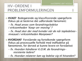 HV-ORDENE I
PROBLEMFORMULERINGEN I
 HVAD? Redegørende og klassificerende spørgeform
(fokus på at beskrive det udforskede fænomen):
- fx. Hvad anses som forandringsledelse
i virksomheden ‘Keep-on-moving’ ?
- fx. Hvad sker der med kvinder når de når topledelses-
niveauet i virksomheden Manpower?
 HVORDAN? Forstående og fortolkende spørgeform
(fokus på processuelle forhold med indflydelse på
fænomenet, for derved at kunne levere en forståelse)
- fx. Hvordan håndterer K.O.M. de forandrings-
resistente ledere?
- fx. Hvordan relaterer køn og ledelse sig til hinanden?
MASTERPROJEKT MODUL
 