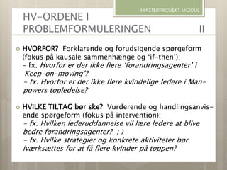 HV-ORDENE I
PROBLEMFORMULERINGEN II
 HVORFOR? Forklarende og forudsigende spørgeform
(fokus på kausale sammenhænge og ‘if-then’):
- fx. Hvorfor er der ikke flere ‘forandringsagenter’ i
Keep-on-moving’?
- fx. Hvorfor er der ikke flere kvindelige ledere i Man-
powers topledelse?
 HVILKE TILTAG bør ske? Vurderende og handlingsanvis-
ende spørgeform (fokus på intervention):
- fx. Hvilken lederuddannelse vil lære ledere at blive
bedre forandringsagenter? ; )
- fx. Hvilke strategier og konkrete aktiviteter bør
iværksættes for at få flere kvinder på toppen?
MASTERPROJEKT MODUL
 