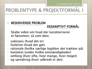 PROBLEMTYPE & PROJEKTFORMÅL I
MASTERPROJEKT MODUL
1. BESKRIVENDE PROBLEM
DESKRIPTIVT FORMÅL
Skabe viden om hvad der karakteriserer
et fænomen; så som dets;
- substans (hvad det er)
- funktion (hvad det gør)
- rationale (hvilke særlige logikker det trækker på)
- kontekst (under hvilke omstændigheder)
- omfang (hvor ofte, hvor mange, hvor meget)
- og spredning (hvor udbredt er det).
 