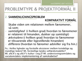 PROBLEMTYPE & PROJEKTFORMÅL II
MASTERPROJEKT MODUL
2. SAMMENLIGNINGSPROBLEM
KOMPARATIVT FORMÅL
Skabe viden om relationen mellem fænomener,
så som;
- samtidighed (i hvilken grad/hvordan to fænomener
er relateret til hinanden, dukker op samtidigt)
- ækvivalens (i hvilken grad/hvordan to fænomener
er tilsvarende eller ligestillende hinanden)
- differens (hvordan to fænomer adskiller sig fra hin.)
Fx.: Hvilke ligheder og forskelle eksisterer mellem kvindelige og
mandlige ledere? Ml. forskellige landes velfærdsmodeller?
Ml. afd.X’s og afd.Y’s kultur i org.Z? Ml. undervisningsområdets og
socialområdets implementering af samskabelse?
 