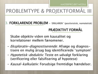 PROBLEMTYPE & PROJEKTFORMÅL III
MASTERPROJEKT MODUL
3. FORKLARENDE PROBLEM - ‘ERKLÄREN’ (positivistisk, nomotetisk)
PRÆDIKTIVT FORMÅL
Skabe objektiv viden om kausalitet og
korrelationer mellem fænomener.
- Eksplorativ-diagnostiserende: Afsøge og diagnos-
tisere en mulig årsag bag identificerede ‘symptom’
- Hypotetisk-deduktiv: Teste en udvalgt forklaring
(verificering eller falsifisering af hypotese)
- Kausal-kalkulativ: Forudsige fremtidige hændelser.
 